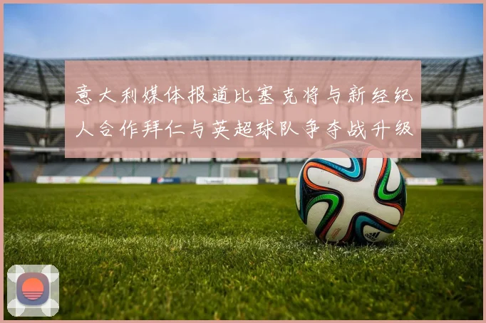 意大利媒体报道比塞克将与新经纪人合作拜仁与英超球队争夺战升级
