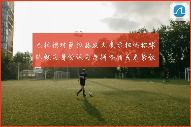 杰拉德对萨拉赫发文表示担忧称球队缺乏身份认同与斯洛特关系紧张