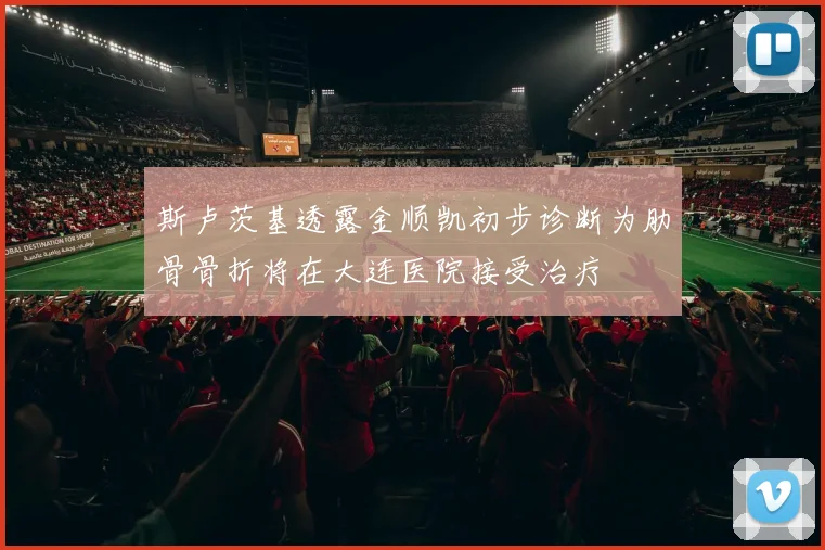斯卢茨基透露金顺凯初步诊断为肋骨骨折将在大连医院接受治疗