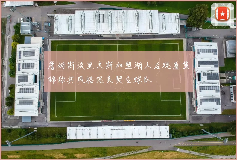 詹姆斯谈里夫斯加盟湖人后观看集锦称其风格完美契合球队