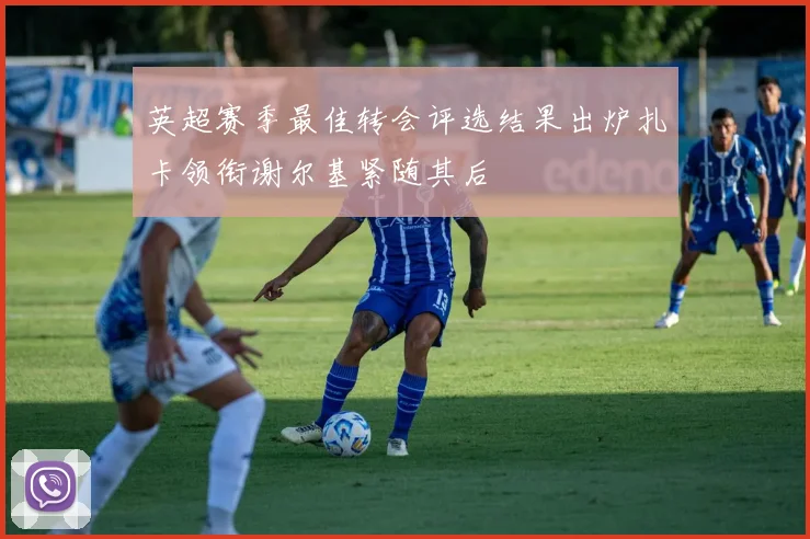 英超赛季最佳转会评选结果出炉扎卡领衔谢尔基紧随其后