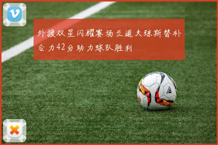 外援双星闪耀赛场兰道夫琼斯替补合力42分助力球队胜利