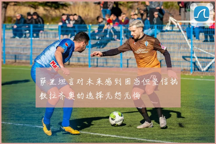 萨里坦言对未来感到困惑但坚信执教拉齐奥的选择无怨无悔