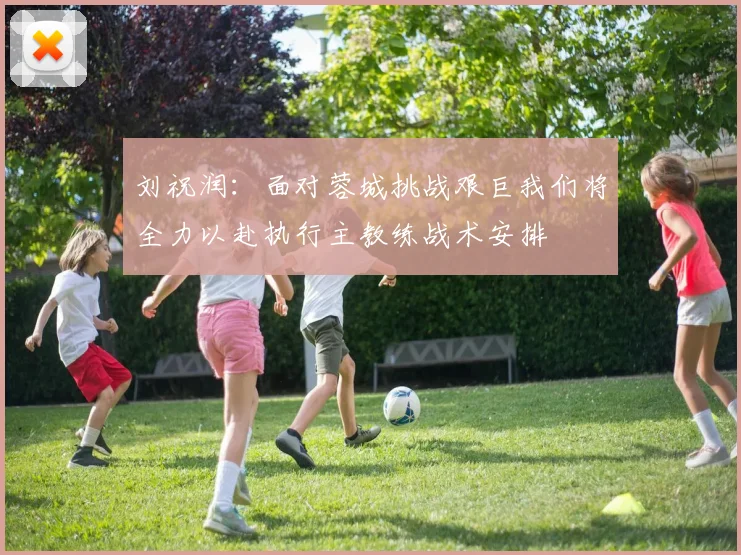 刘祝润：面对蓉城挑战艰巨我们将全力以赴执行主教练战术安排
