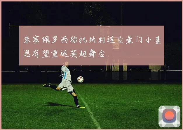朱塞佩罗西称托纳利适合豪门小基恩有望重返英超舞台