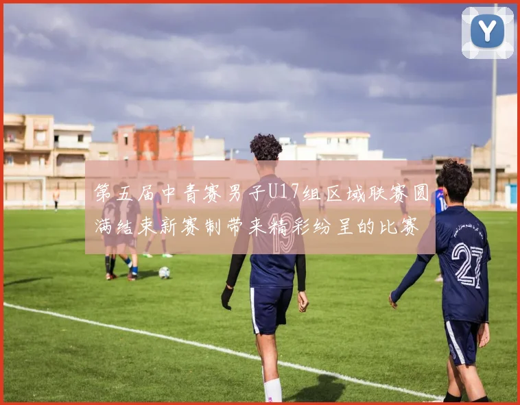 第五届中青赛男子U17组区域联赛圆满结束新赛制带来精彩纷呈的比赛体验