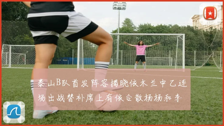 泰山B队首发阵容揭晓依木兰中乙连场出战替补席上有依合散杨杨和李钧鹏