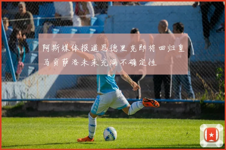 阿斯媒体报道恩德里克即将回归皇马贡萨洛未来充满不确定性